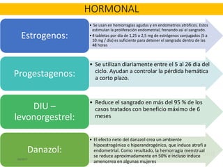 • Se usan en hemorragias agudas y en endometrios atróficos. Estos
estimulan la proliferación endometrial, frenando así el sangrado.
•4 tabletas por día de 1,25 o 2,5 mg de estrógenos conjugados (5 a
10 mg / día) es suficiente para detener el sangrado dentro de las
48 horas
Estrogenos:
• Se utilizan diariamente entre el 5 al 26 dia del
ciclo. Ayudan a controlar la pérdida hemática
a corto plazo.
Progestagenos:
• Reduce el sangrado en más del 95 % de los
casos tratados con beneficio máximo de 6
meses
DIU –
levonorgestrel:
• El efecto neto del danazol crea un ambiente
hipoestrogénico e hiperandrogénico, que induce atrofi a
endometrial. Como resultado, la hemorragia menstrual
se reduce aproximadamente en 50% e incluso induce
amenorrea en algunas mujeres
Danazol:
6/2/2017
HORMONAL
 