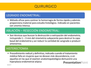 QUIRURGICO
LEGRADO ENDOMETRIAL:
• Método eficaz para contner la hemorragia de forma rápida y además
proporciona material para estudio histológico. Indicado en pacientes
con anemia intensa.
ABLACIÓN – RESECCIÓN ENDOMETRIAL:
• Son técnicas que buscan la destrucción o extirpación del endometrio,
incluyendo 1 – 3 mm del miometrio subyacente para destruir la capa
basal del endometrio y así reducir la cantidad de sangrado o producir
amenorrea.
HISTERECTOMIA
• Procedimiento radical y definitivo, indicado cuando el tratamiento
médico falla en mujeres que no desean más descendencia, o en
aquellas en las que el examen anatomopatológico demuestre una
hiperplasia endometrial atípica
6/2/2017
 