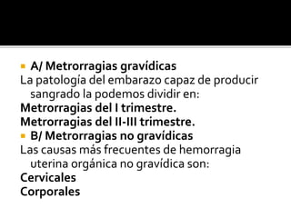  A/ Metrorragias gravídicas
La patología del embarazo capaz de producir
sangrado la podemos dividir en:
Metrorragias del I trimestre.
Metrorragias del II-III trimestre.
 B/ Metrorragias no gravídicas
Las causas más frecuentes de hemorragia
uterina orgánica no gravídica son:
Cervicales
Corporales
 