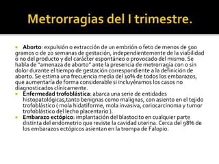  Aborto: expulsión o extracción de un embrión o feto de menos de 500
gramos o de 20 semanas de gestación, independientemente de la viabilidad
o no del producto y del carácter espontáneo o provocado del mismo. Se
habla de “amenaza de aborto” ante la presencia de metrorragia con o sin
dolor durante el tiempo de gestación correspondiente a la definición de
aborto. Se estima una frecuencia media del 10% de todos los embarazos,
que aumentaría de forma considerable si incluyéramos los casos no
diagnosticados clínicamente.
 Enfermedad trofoblástica: abarca una serie de entidades
histopatológicas,tanto benignas como malignas, con asiento en el tejido
trofoblástico ( mola hidatiforme, mola invasiva, coriocarcinoma y tumor
trofoblástico del lecho placentario ).
 Embarazo ectópico: implantación del blastocito en cualquier parte
distinta del endometrio que reviste la cavidad uterina. Cerca del 98% de
los embarazos ectópicos asientan en la trompa de Falopio.
 