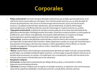  Pólipo endometrial: formación benigna del tejido endometrial, que se halla, aproximadamente, en el
10% de los úteros examinados por necropsias. Son más frecuentes entre los 40 y 50 años de edad. El
síntoma de presentación más común es la hemorragia intermenstrual o como una menstruación
excesiva. Los pólipos endometriales representan, aproximadamente, el 23% de metrorragias
postmenopáusicas y el 6,8% de todos los casos de metrorragia en mujeres entre los 20-40 años.
 Hiperplasia endometrial: proliferación benigna caracterizada por el aumento de la densidad de las
glándulas endometriales morfológicamente anormales. El estroma muestra también un cierto grado de
proliferación, pero inferior a las glándulas. Se presenta, habitualmente, en mujeres en la etapa
premenopáusica o postmenopáusica en forma de hemorragias uterinas anormales.
 Adenomiosis : presencia de glándulas endometriales y estroma dentro del miometrio, acompañadas
por hipertrofia compensatoria del miometrio. Debe sospecharse cuando una mujer que ha tenido hijos y
que presenta menorragia y dismenorrea muestra un útero agrandado en forma difusa y a menudo
sensible a la palpación. El sangrado suele ser cíclico, importante y prolongado.
 Neoplasias benignas:
 Mioma: neoformación uterina benigna compuesta esencialmente por tejido muscular, aunque también
puede haber una cantidad variable de tejido conectivo. La hemorragia no guarda relación estricta con el
tamaño de la tumoración; en cambio, si lo suele hacer con su localización, siendo más frecuente en los
miomas submucosos e intersticiales que en los subserosos.
 Neoplasias malignas:
 Carcinomas: excepcional su presentación por debajo de los 40 años, y únicamente un 20% se
diagnostica premenopáusicamente.
 Sarcomas: procesos malignos que se originan en el tejido conectivo, en oposición a los carcinomas que
nacen de las superficies epiteliales. Constituyen entre el 2 y el 4% de los cánceres uterinos.
 