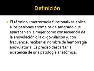  El término «metrorragia funcional» se aplica
a los patrones anómalos de sangrado que
aparecen en la mujer como consecuencia de
la anovulación o la oligovulación y, con
frecuencia, reciben el nombre de hemorragia
anovulatoria. Es preciso descartar la
existencia de una patología anatómica.
 