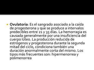  Ovulatoria: Es el sangrado asociado a la caída
de progesterona y que se produce a intervalos
predecibles entre 21 y 35 días. La hemorragia es
causada generalmente por una insuficiencia del
cuerpo lúteo. La producción reducida de
estrógenos y progesterona durante la segunda
mitad del ciclo, condiciona también una
duración anormalmente corta del mismo. Los
tipos más frecuentes son: hipermenorrea y
polimenorrea
 