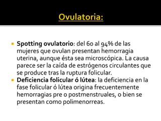  Spotting ovulatorio: del 60 al 94% de las
mujeres que ovulan presentan hemorragia
uterina, aunque ésta sea microscópica. La causa
parece ser la caída de estrógenos circulantes que
se produce tras la ruptura folicular.
 Deficiencia folicular ó lútea: la deficiencia en la
fase folicular ó lútea origina frecuentemente
hemorragias pre o postmenstruales, o bien se
presentan como polimenorreas.
 