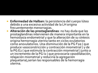  Enfermedad de Halban: la persistencia del cuerpo lúteo
debido a una excesiva actividad de la LH origina
frecuentemente menorragias.
 Alteración de las prostaglandinas: no hay duda que las
prostaglandinas intervienen de manera importante en la
hemostasia endometrial y que la alteración de su síntesis
origina hemorragia uterina tanto en ciclos ovulatorios
como anovulatorios. Una disminución de la PG F2α ( que
produce vasoconstricción y contracción miometrial ) y de
la PG E2 ( que estimula la contracción miometrial ) junto a
un incremento de la PG I2 ( que provocaría vasodilatación,
relajación miometrial y reduciría la agregación
plaquetaria),serían las responsables de la hemorragia
uterina.
 