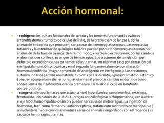  - endógena: los quistes funcionales del ovario y los tumores funcionantes ováricos (
arrenoblastomas, tumores de células del hilio, de la granulosa y de la teca ), por la
alteración endocrina que producen, son causas de hemorragias uterinas. Las neoplasias
tubáricas y la esterilización quirúrgica tubárica pueden producir hemorragias uterinas por
alteración de la función ovárica. Del mismo modo, el ectópico extrauterino, por los cambios
endocrinos que conlleva, es origen de hemorragias. Los trastornos de la nutrición por
defecto o exceso son causas de hemorragias uterinas, en el primer caso por alteración del
eje hipotálamohipófiso- ovárico y en el segundo fundamentalmente por alteración
hormonal periférica ( mayor conversión de andrógenos en estrógenos ). Los trastornos
autoinmunitarios ( artritis reumatoide, tiroiditis de Hashimoto, lupus eritematoso sistémico
) pueden acompañarse de hemorragias uterinas al provocar cambios endocrinos como
consecuencia de insuficiencia ovárica prematura. Lo mismo sucede en la ooforitis
postparotidítica.
 - exógena: ciertos fármacos que actúan a nivel hipotalámico, como morfina, reserpina,
fenotiacida, inhibidores de la M.A.O., drogas anticolinérgicas y clorpromazina, van a alterar
el eje hipotálamo-hipófiso-ovárico y pueden ser causa de metrorragias. La ingestión de
hormonas, bien como fármacos ( anticonceptivos, tratamiento sustitutivo en menopausia )
o involuntariamente con los alimentos ( carne de animales engordados con estrógenos ) es
causa de hemorragias uterinas.
 