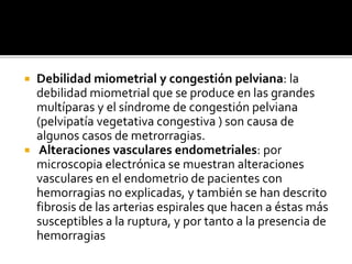  Debilidad miometrial y congestión pelviana: la
debilidad miometrial que se produce en las grandes
multíparas y el síndrome de congestión pelviana
(pelvipatía vegetativa congestiva ) son causa de
algunos casos de metrorragias.
 Alteraciones vasculares endometriales: por
microscopia electrónica se muestran alteraciones
vasculares en el endometrio de pacientes con
hemorragias no explicadas, y también se han descrito
fibrosis de las arterias espirales que hacen a éstas más
susceptibles a la ruptura, y por tanto a la presencia de
hemorragias
 