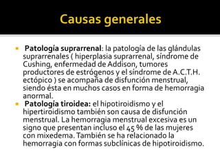  Patología suprarrenal: la patología de las glándulas
suprarrenales ( hiperplasia suprarrenal, síndrome de
Cushing, enfermedad de Addison, tumores
productores de estrógenos y el síndrome de A.C.T.H.
ectópico ) se acompaña de disfunción menstrual,
siendo ésta en muchos casos en forma de hemorragia
anormal.
 Patología tiroidea: el hipotiroidismo y el
hipertiroidismo también son causa de disfunción
menstrual. La hemorragia menstrual excesiva es un
signo que presentan incluso el 45 % de las mujeres
con mixedema.También se ha relacionado la
hemorragia con formas subclínicas de hipotiroidismo.
 