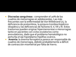  Discrasias sanguíneas : comprenden el 20% de los
cuadros de menorragias en adolescentes. Las más
frecuentes son la enfermedad deVonWillebrand (7), la
deficiencia de protombina, la púrpura trombocitopénica
idiopática y las deficiencias de factores II,V,VII y XI. Estos
trastornos pueden originar hipermenorreas o menorragias
tanto en pacientes con ciclos ovulatorios como
anovulatorios, dado que el problema hematológico no
perturba el eje hipotálamo-hipófiso-ovárico.
 Anemia: la anemia ferropénica parece ser responsable de
cuadros de menorragia, debido probablemente a déficit
de contracción miometrial por falta de hierro.
 