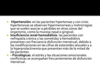  Hipertensión: en las pacientes hipertensas y con crisis
hipertensivas se observan hipermenorreas y metrorragias
que se suelen asociar a pérdidas en otras zonas del
organismo, como la mucosa nasal o gingival.
 Insuficiencia renal-hemodiálisis: las pacientes con
nefropatía crónica y las sometidas a hemodiálisis
presentan con frecuencia disfunción menstrual, debido a
las modificaciones en las cifras de esteroides sexuales y a
la hiperprolactinemia que presentan más de la mitad de
las pacientes.
 - Psicológicas: el estrés y las situaciones emocionales
conflictivas se acompañan frecuentemente de disfunción
menstrual.
 