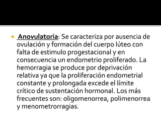  Anovulatoria: Se caracteriza por ausencia de
ovulación y formación del cuerpo lúteo con
falta de estimulo progestacional y en
consecuencia un endometrio proliferado. La
hemorragia se produce por deprivación
relativa ya que la proliferación endometrial
constante y prolongada excede el límite
crítico de sustentación hormonal. Los más
frecuentes son: oligomenorrea, polimenorrea
y menometrorragias.
 