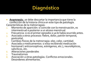  Anamnesis: se debe descartar la importancia que tiene la
confección de la historia clínica en este tipo de patología.
Características de la metrorragias:
1. Momento de aparición: si coincide con la menstruación, es
intermestrual o posterior a un atraso menstrual.
2. Frecuencia: si es el primer episodio o ya le había ocurrido antes.
3. Asociada a otros procesos: fiebre, dolor, patrón temporal,
postcoital.
4. Cambios físicos de la metrorragia: olor, color, cantidad.
5. Asociada a medicamentos: si esta recibiendo medicación
hormonal ( anticonceptivos, estrógenos, etc.), neurolépticos,
salicílicos, etc.
6. Alteraciones ponderales
7. Traumatismos
8. Asociación a otras patologías. Conflictos emocionales.
Desordenes alimentarios.
 