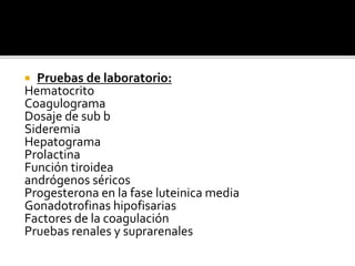  Pruebas de laboratorio:
Hematocrito
Coagulograma
Dosaje de sub b
Sideremia
Hepatograma
Prolactina
Función tiroidea
andrógenos séricos
Progesterona en la fase luteinica media
Gonadotrofinas hipofisarias
Factores de la coagulación
Pruebas renales y suprarenales
 
