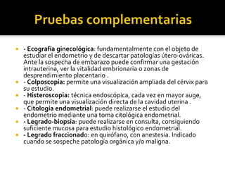 - Ecografía ginecológica: fundamentalmente con el objeto de
estudiar el endometrio y de descartar patologías útero-ováricas.
Ante la sospecha de embarazo puede confirmar una gestación
intrauterina, ver la vitalidad embrionaria o zonas de
desprendimiento placentario .
 - Colposcopia: permite una visualización ampliada del cérvix para
su estudio.
 - Histeroscopia: técnica endoscópica, cada vez en mayor auge,
que permite una visualización directa de la cavidad uterina .
 - Citología endometrial: puede realizarse el estudio del
endometrio mediante una toma citológica endometrial.
 - Legrado-biopsia: puede realizarse en consulta, consiguiendo
suficiente mucosa para estudio histológico endometrial.
 - Legrado fraccionado: en quirófano, con anestesia. Indicado
cuando se sospeche patología orgánica y/o maligna.
 