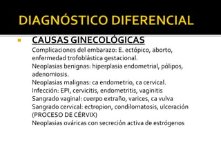  CAUSAS GINECOLÓGICAS
• Complicaciones del embarazo: E. ectópico, aborto,
enfermedad trofoblástica gestacional.
• Neoplasias benignas: hiperplasia endometrial, pólipos,
adenomiosis.
• Neoplasias malignas: ca endometrio, ca cervical.
• Infección: EPI, cervicitis, endometritis, vaginitis
• Sangrado vaginal: cuerpo extraño, varices, ca vulva
• Sangrado cervical: ectropion, condilomatosis, ulceración
(PROCESO DE CÉRVIX)
• Neoplasias ováricas con secreción activa de estrógenos
 