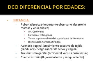 • INFANCIA:
– Pubertad precoz (importante observar el desarrollo
mamas y vello púbico)
• Alt. Cerebrales
• Fármacos: Estrógenos
• Tumor suprarrenal u ovárico productor de hormonas
• Disminución hormona tiroidea.
– Adenosis vaginal (crecimiento excesivo de tejido
glandular) > riesgo cáncer de cérvix y vagina.
– Traumatismo genital (accidental versus abuso sexual)
– Cuerpo extraño (flujo maloliente y sanguinolento)
 