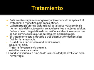  En las metrorragias con origen orgánico conocido se aplicará el
tratamiento específico para cada entidad.
 La hemorragia uterina disfuncional es la causa más común de
hemorragia del tracto genital en adolescentes y mujeres adultas.
Se trata de un diagnóstico de exclusión, establecido una vez que
se han eliminado las causas patológicas de hemorragia.
 El tratamiento está enfocado a tres objetivos fundamentales:
- Cohibir la hemorragia.
- Estabilizar a paciente hemodinimicamente
Regular el ciclo.
Tratar la ferropenia y la anemia.
estudiar la causa y tratar.
La conducta variará en función de la intensidad y la evolución de la
hemorragia.
 