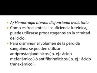  A/ Hemorragia uterina disfuncional ovulatoria
 Como es frecuente la insuficiencia luteínica,
puede utilizarse progestágenos en la 2ªmitad
del ciclo.
 Para disminuir el volumen de la pérdida
sanguínea se pueden utilizar
antiprostaglandínicos ( p. ej.: ácido
mefenámico ) ó antifibrinolíticos ( p. ej.: ácido
tranexámico ).
 