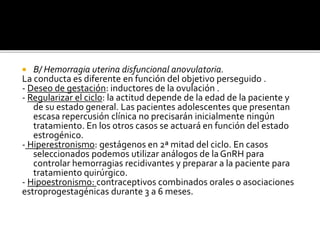  B/ Hemorragia uterina disfuncional anovulatoria.
La conducta es diferente en función del objetivo perseguido .
- Deseo de gestación: inductores de la ovulación .
- Regularizar el ciclo: la actitud depende de la edad de la paciente y
de su estado general. Las pacientes adolescentes que presentan
escasa repercusión clínica no precisarán inicialmente ningún
tratamiento. En los otros casos se actuará en función del estado
estrogénico.
- Hiperestronismo: gestágenos en 2ª mitad del ciclo. En casos
seleccionados podemos utilizar análogos de laGnRH para
controlar hemorragias recidivantes y preparar a la paciente para
tratamiento quirúrgico.
- Hipoestronismo: contraceptivos combinados orales o asociaciones
estroprogestagénicas durante 3 a 6 meses.
 