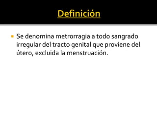  Se denomina metrorragia a todo sangrado
irregular del tracto genital que proviene del
útero, excluida la menstruación.
 