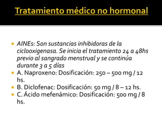  AINEs: Son sustancias inhibidoras de la
ciclooxigenasa. Se inicia el tratamiento 24 a 48hs
previo al sangrado menstrual y se continúa
durante 3 a 5 días
 A. Naproxeno: Dosificación: 250 – 500 mg / 12
hs.
 B. Diclofenac: Dosificación: 50 mg / 8 – 12 hs.
 C. Ácido mefenámico: Dosificación: 500 mg / 8
hs.
 