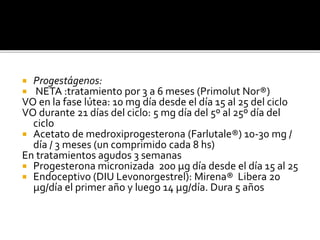  Progestágenos:
 NETA :tratamiento por 3 a 6 meses (Primolut Nor®)
VO en la fase lútea: 10 mg día desde el día 15 al 25 del ciclo
VO durante 21 días del ciclo: 5 mg día del 5º al 25º día del
ciclo
 Acetato de medroxiprogesterona (Farlutale®) 10-30 mg /
día / 3 meses (un comprimido cada 8 hs)
En tratamientos agudos 3 semanas
 Progesterona micronizada 200 μg día desde el día 15 al 25
 Endoceptivo (DIU Levonorgestrel): Mirena® Libera 20
μg/día el primer año y luego 14 μg/día. Dura 5 años
 