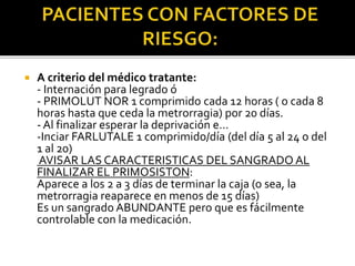  A criterio del médico tratante:
- Internación para legrado ó
- PRIMOLUT NOR 1 comprimido cada 12 horas ( o cada 8
horas hasta que ceda la metrorragia) por 20 días.
- Al finalizar esperar la deprivación e…
-Inciar FARLUTALE 1 comprimido/día (del día 5 al 24 o del
1 al 20)
AVISAR LAS CARACTERISTICAS DEL SANGRADO AL
FINALIZAR EL PRIMOSISTON:
Aparece a los 2 a 3 días de terminar la caja (o sea, la
metrorragia reaparece en menos de 15 días)
Es un sangrado ABUNDANTE pero que es fácilmente
controlable con la medicación.
 