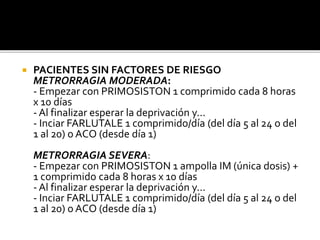  PACIENTES SIN FACTORES DE RIESGO
METRORRAGIA MODERADA:
- Empezar con PRIMOSISTON 1 comprimido cada 8 horas
x 10 días
- Al finalizar esperar la deprivación y...
- Inciar FARLUTALE 1 comprimido/día (del día 5 al 24 o del
1 al 20) o ACO (desde día 1)
METRORRAGIA SEVERA:
- Empezar con PRIMOSISTON 1 ampolla IM (única dosis) +
1 comprimido cada 8 horas x 10 días
- Al finalizar esperar la deprivación y...
- Inciar FARLUTALE 1 comprimido/día (del día 5 al 24 o del
1 al 20) o ACO (desde día 1)
 