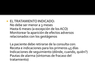 ELTRATAMIENTO INDICADO:
No debe ser menor a 3 meses
Hasta 6 meses (a excepción de los ACO)
Monitorear la aparición de efectos adversos
relacionados con los gestágenos
La paciente debe retirarse de la consulta con:
Receta e indicaciones para los primeros 45 días
Indicaciones de seguimiento (dónde, cuando, quién?)
Pautas de alarma (síntomas de fracaso del
tratamiento)
 