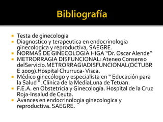  Testa de ginecologia
 Diagnostico y terapeutica en endocrinologia
ginecologica y reproductiva, SAEGRE.
 NORMAS DE GINECOLOGIA HIGA “Dr. OscarAlende”
 METRORRAGIA DISFUNCIONAL:Ateneo Consenso
delServicio.METRORRAGIADISFUNCIONAL(OCTUBR
E 2009).HospitalChurruca-Visca.
 Médico ginecólogo y especialista en “ Educación para
la Salud “. Clínica de la MediaLuna deTetuan.
 F.E.A. en Obstetricia y Ginecología. Hospital de la Cruz
Roja-Insalud de Ceuta.
 Avances en endocrinologia ginecologica y
reproductiva. SAEGRE.
 