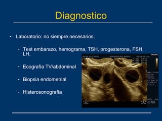 Diagnostico
- Laboratorio: no siempre necesarios.
- Test embarazo, hemograma, TSH, progesterona, FSH,
LH,
- Ecografía TV/abdominal
- Biopsia endometrial
- Histerosonografía
 