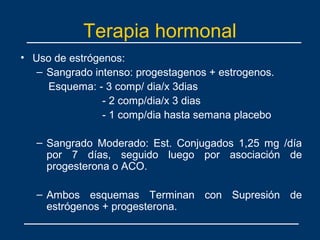 Terapia hormonal
• Uso de estrógenos:
– Sangrado intenso: progestagenos + estrogenos.
Esquema: - 3 comp/ dia/x 3dias
- 2 comp/dia/x 3 dias
- 1 comp/dia hasta semana placebo
– Sangrado Moderado: Est. Conjugados 1,25 mg /día
por 7 días, seguido luego por asociación de
progesterona o ACO.
– Ambos esquemas Terminan con Supresión de
estrógenos + progesterona.
 