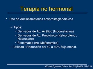 Terapia no hormonal
• Uso de Antiinflamatorios antiprostaglandínicos
– Tipos:
• Derivados de Ac. Acético (Indometacina)
• Derivados de Ac. Propiónico (Ketoprofeno ,
Naproxeno)
• Fenamatos (Ac. Mefenámico)
– Utilidad : Reducción del 40 a 50% flujo menst.
Obstet Gynecol Clin N Am 35 (2008) 219-234
 