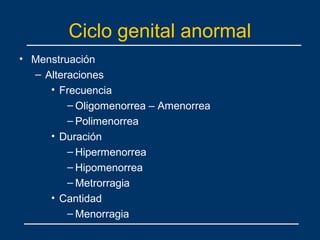 Ciclo genital anormal
• Menstruación
– Alteraciones
• Frecuencia
– Oligomenorrea – Amenorrea
– Polimenorrea
• Duración
– Hipermenorrea
– Hipomenorrea
– Metrorragia
• Cantidad
– Menorragia
 
