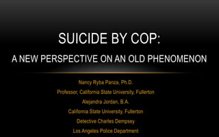 Nancy Ryba Panza, Ph.D.
Professor, California State University, Fullerton
Alejandra Jordan, B.A.
California State University, Fullerton
Detective Charles Dempsey
Los Angeles Police Department
SUICIDE BY COP:
A NEW PERSPECTIVE ON AN OLD PHENOMENON
 