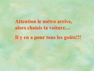 Attention le métro arrive, alors choisis ta voiture… Il y en a pour tous les goûts!!!