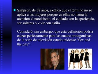 Simpson, de 38 años, explicó que el término no se aplica a las mujeres porque en ellas no llama la atención el narcisismo, el cuidado con la apariencia, ser solteras o vivir con estilo. Consideró, sin embargo, que esta definición podría calzar perfectamente para las cuatro protagonistas de la serie de televisión estadounidense "Sex and the city". 