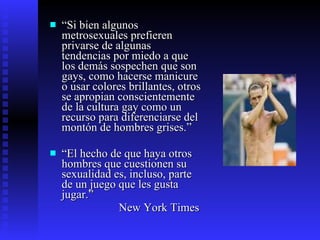 “ Si bien algunos metrosexuales prefieren privarse de algunas tendencias por miedo a que los demás sospechen que son gays, como hacerse manicure o usar colores brillantes, otros se apropian conscientemente de la cultura gay como un recurso para diferenciarse del montón de hombres grises.”  “ El hecho de que haya otros hombres que cuestionen su sexualidad es, incluso, parte de un juego que les gusta jugar.” New York Times 