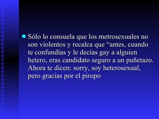 Sólo lo consuela que los metrosexuales no son violentos y recalca que “antes, cuando te confundías y le decías gay a alguien hetero, eras candidato seguro a un puñetazo. Ahora te dicen: sorry, soy heterosexual, pero gracias por el piropo 