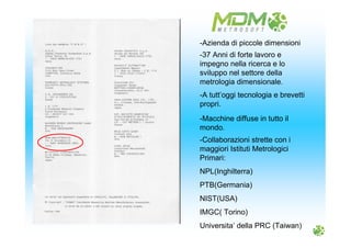 -Macchine diffuse in tutto il
mondo.
-37 Anni di forte lavoro e
impegno nella ricerca e lo
sviluppo nel settore della
metrologia dimensionale.
-Collaborazioni strette con i
maggiori Istituti Metrologici
Primari:
NPL(Inghilterra)
PTB(Germania)
NIST(USA)
IMGC( Torino)
Universita’ della PRC (Taiwan)
-A tutt’oggi tecnologia e brevetti
propri.
-Azienda di piccole dimensioni
 