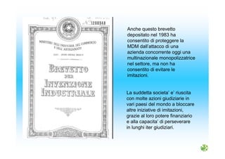 Anche questo brevetto
depositato nel 1983 ha
consentito di proteggere la
MDM dall’attacco di una
azienda concorrente oggi una
multinazionale monopolizzatrice
nel settore, ma non ha
consentito di evitare le
imitazioni.
La suddetta societa’ e’ riuscita
con molte azioni giudiziarie in
vari paesi del mondo a bloccare
altre iniziative di imitazioni,
grazie al loro potere finanziario
e alla capacita’ di perseverare
in lunghi iter giudiziari.
 