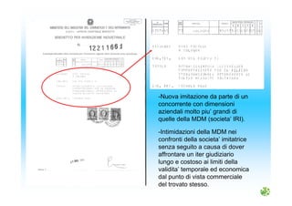 -Nuova imitazione da parte di un
concorrente con dimensioni
aziendali molto piu’ grandi di
quelle della MDM (societa’ IRI).
-Intimidazioni della MDM nei
confronti della societa’ imitatrice
senza seguito a causa di dover
affrontare un iter giudiziario
lungo e costoso ai limiti della
validita’ temporale ed economica
dal punto di vista commerciale
del trovato stesso.
 