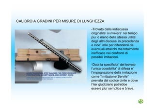-Trovato dalla indiscussa
originalita’ si rivelera’ nel tempo
piu’ o meno della stessa utilita’
degli altri discussi in precedenza
e cioe’ utile per difendersi da
eventuali attacchi ma totalmente
inefficace nei confronti di
possibili imitazioni.
CALIBRO A GRADINI PER MISURE DI LUNGHEZZA
-Data la specificita’ del trovato
l’unica possibilita’ di difesa e’
l’impugnazione della imitazione
come “Imitazione Servile”
prevista dal codice civile e dove
l’iter giudiziario potrebbe
essere piu’ semplice e breve.
 