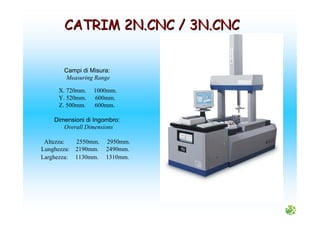 Campi di Misura:
Measuring Range
X. 720mm. 1000mm.
Y. 520mm. 600mm.
Z. 500mm. 600mm.
Dimensioni di Ingombro:
Overall Dimensions
Altezza: 2550mm. 2950mm.
Lunghezza: 2190mm. 2490mm.
Larghezza: 1130mm. 1310mm.
CATRIM 2N.CNC / 3N.CNCCATRIM 2N.CNC / 3N.CNC
 