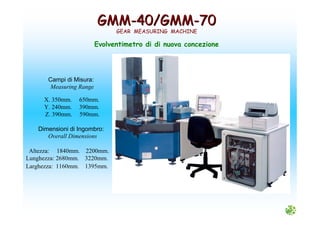 GMMGMM--40/GMM40/GMM--7070
GEAR MEASURING MACHINE
Evolventimetro di di nuova concezione
Campi di Misura:
Measuring Range
X. 350mm. 650mm.
Y. 240mm. 390mm.
Z. 390mm. 590mm.
Dimensioni di Ingombro:
Overall Dimensions
Altezza: 1840mm. 2200mm.
Lunghezza: 2680mm. 3220mm.
Larghezza: 1160mm. 1395mm.
 