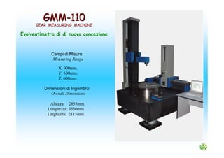 GMMGMM--110110
GEAR MEASURING MACHINE
Evolventimetro di di nuova concezione
Campi di Misura:
Measuring Range
X. 900mm.
Y. 600mm.
Z. 600mm.
Dimensioni di Ingombro:
Overall Dimensions
Altezza: 2855mm.
Lunghezza: 3550mm.
Larghezza: 2115mm.
 