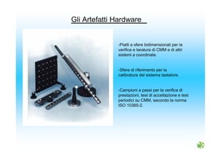 -Piatti a sfere bidimensionali per la
verifica e taratura di CMM e di altri
sistemi a coordinate.
-Sfere di riferimento per la
calibratura del sistema tastatore.
-Campioni a passi per la verifica di
prestazioni, test di accettazione e test
periodici su CMM, secondo la norma
ISO 10360-2.
Gli Artefatti Hardware
 