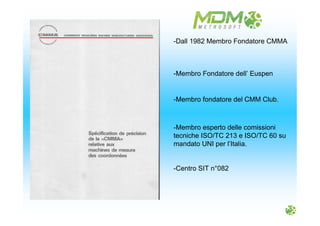 -Dall 1982 Membro Fondatore CMMA
-Membro Fondatore dell’ Euspen
-Membro fondatore del CMM Club.
-Membro esperto delle comissioni
tecniche ISO/TC 213 e ISO/TC 60 su
mandato UNI per l’Italia.
-Centro SIT n°082
 