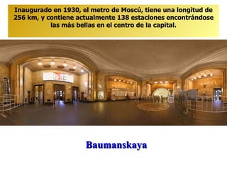Baumanskaya Inaugurado en 1930, el metro de Moscú, tiene una longitud de 256 km, y contiene actualmente 138 estaciones encontrándose las más bellas en el centro de la capital. 