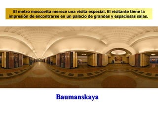 Baumanskaya El metro moscovita merece una visita especial. El visitante tiene la impresión de encontrarse en un palacio de grandes y espaciosas salas .  